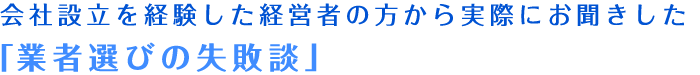 会社設立を経験した経営者の方から実際にお聞きした「業者選びの失敗談」