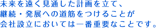 未来を遠く見通した計画を立て、継続・発展への道筋をつけることが会社設立においては一番重要なことです。